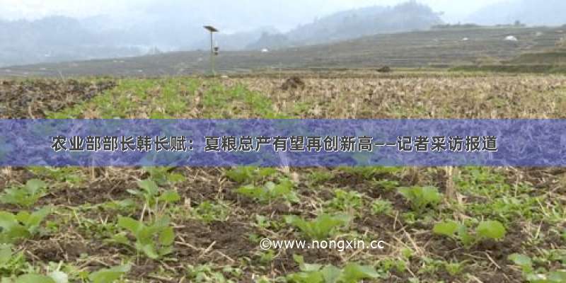 农业部部长韩长赋：夏粮总产有望再创新高——记者采访报道