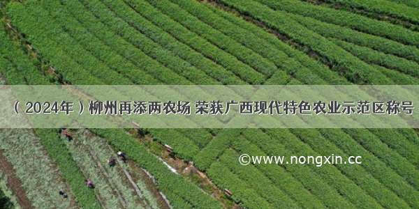（2024年）柳州再添两农场 荣获广西现代特色农业示范区称号