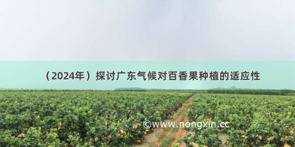（2024年）探讨广东气候对百香果种植的适应性