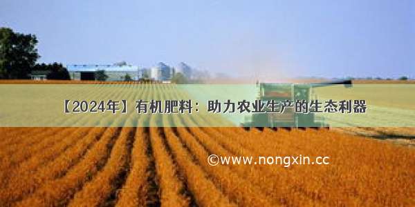 【2024年】有机肥料：助力农业生产的生态利器