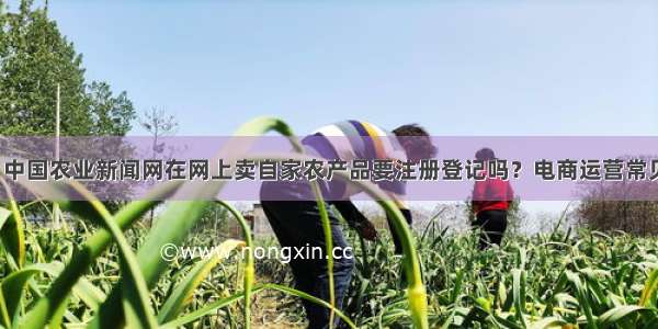 （收藏）中国农业新闻网在网上卖自家农产品要注册登记吗？电商运营常见问题解答